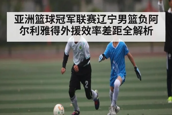 亚洲篮球冠军联赛辽宁男篮负阿尔利雅得外援效率差距全解析
